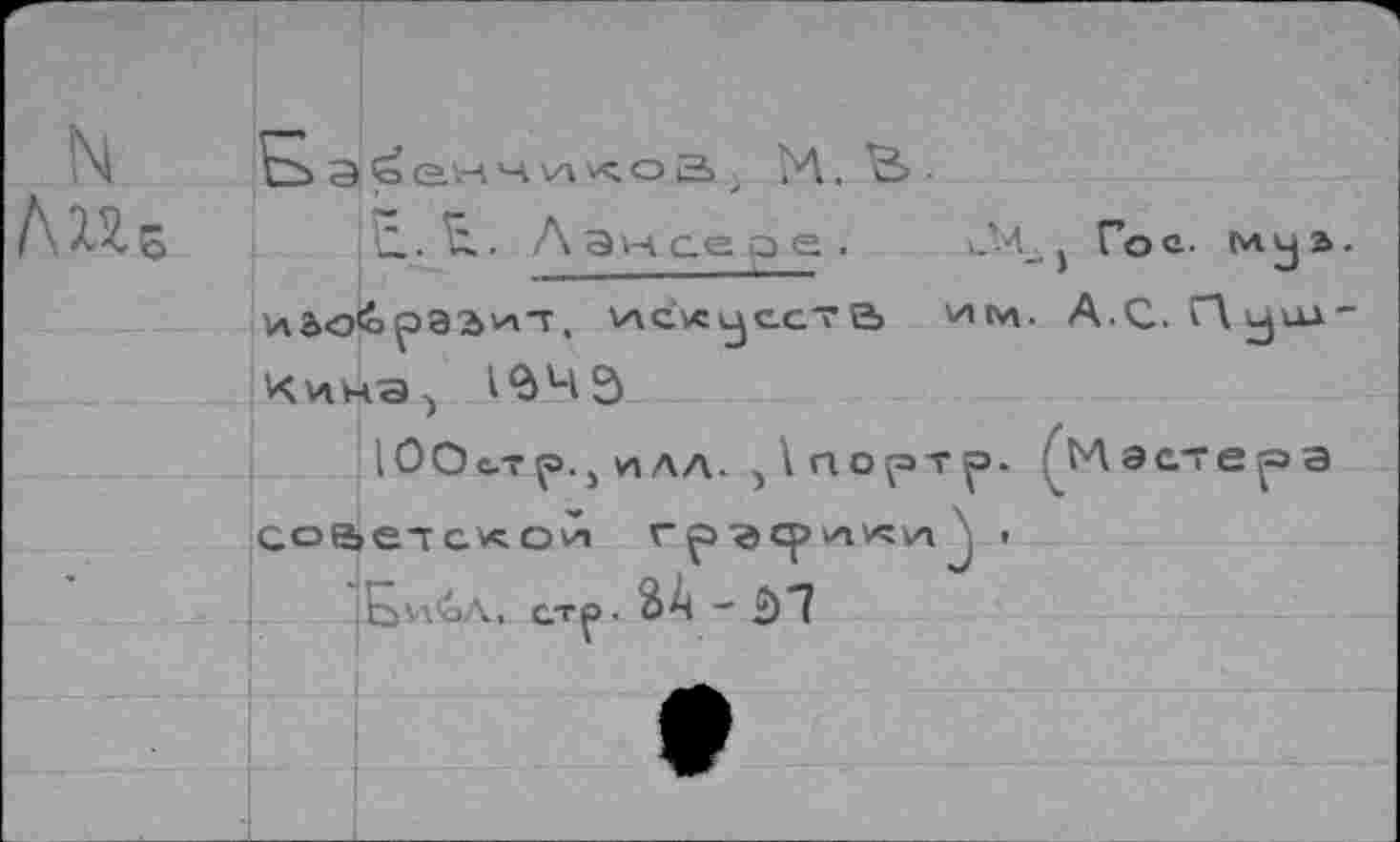 ﻿N ЛИе
Б
Э Q.H Ч И V^Q а
м. в.
11. ч.. Лансере.
u'-4_ j Гос. (и ja.
v\a<o<ôpabv4T, v\c.vcjc.cTе> wtw А.С. Qjua-
Кина^ 1$ЧЭ
Со
ЮОьтр., ИЛЛ. )1г1ортр. етскои rp-acpvavcvHJ > Еи’аД, стр. йА ~
1 ЬЛ а ст е р а